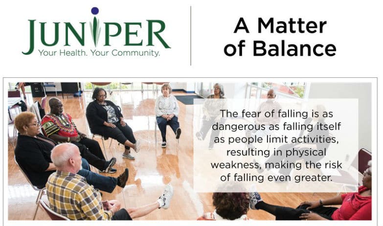 Group of seniors exercising in a circle. Text reads: Juniper. Your Health. Your Community. A Matter of Balance. The fear of falling is as dangerous as falling itself as people limit activities, resulting in physical weakness, making the risk of falling even greater.