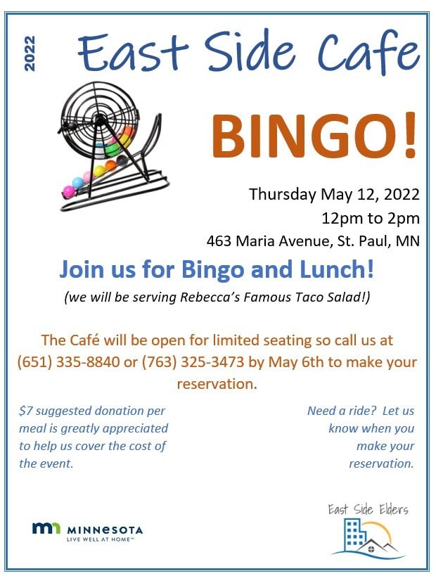 Flyer for the May 12th East Side Café. Image of a bingo cage. Text: 2022 East Side Café. Bingo! Thursday May 12, 2022 12pm to 2pm. 463 Marie Avenue, St. Paul, MN. Join us for Bingo and Lunch! (we will be serving Rebecca’s Famous Taco Salad!) The Café will be open for limited seating so call us at (651) 335-8840 or (763) 325-3473 by May 6th to make your reservation. $7 suggested donation per meal is greatly appreciated to help us cover the cost of the event. Need a ride? Let us know when you make your reservation. Includes the logo for the State of Minnesota’s Live Well at Home program and East Side Elders.